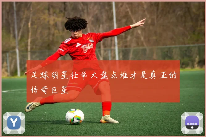 足球明星壮举大盘点谁才是真正的传奇巨星