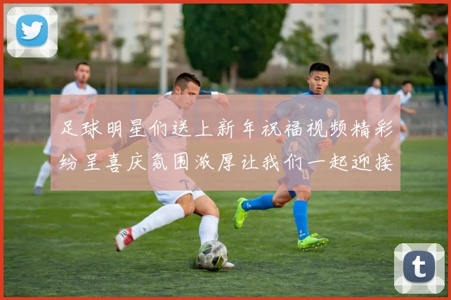 足球明星们送上新年祝福视频精彩纷呈喜庆氛围浓厚让我们一起迎接美好新年
