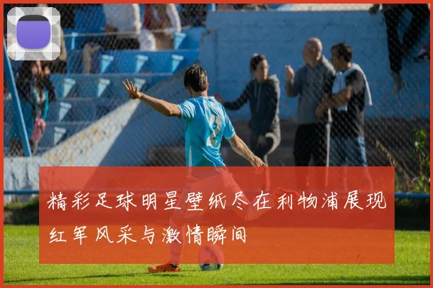 精彩足球明星壁纸尽在利物浦展现红军风采与激情瞬间