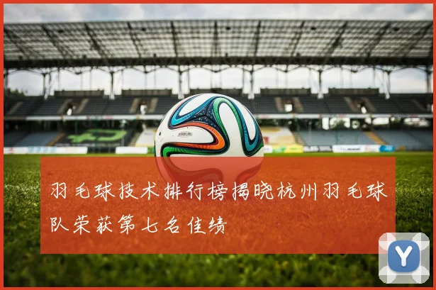 羽毛球技术排行榜揭晓杭州羽毛球队荣获第七名佳绩